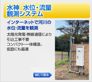水位・流量観測システム やくも水神 インターネットで河川の水位・流量を観測 太陽光発電・無線パケット通信により引込工事不要コンパクト・一体構造。仮設にも最適 水位・流量観測システム やくも水神 インターネットで河川の水位・流量を観測 太陽光発電・無線パケット通信により引込工事不要コンパクト・一体構造。仮設にも最適
